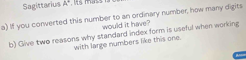 Sagittarius A^*. Its mass i 
a) If you converted this number to an ordinary number, how many digits 
would it have? 
b) Give two reasons why standard index form is useful when working 
with large numbers like this one. 
Answ