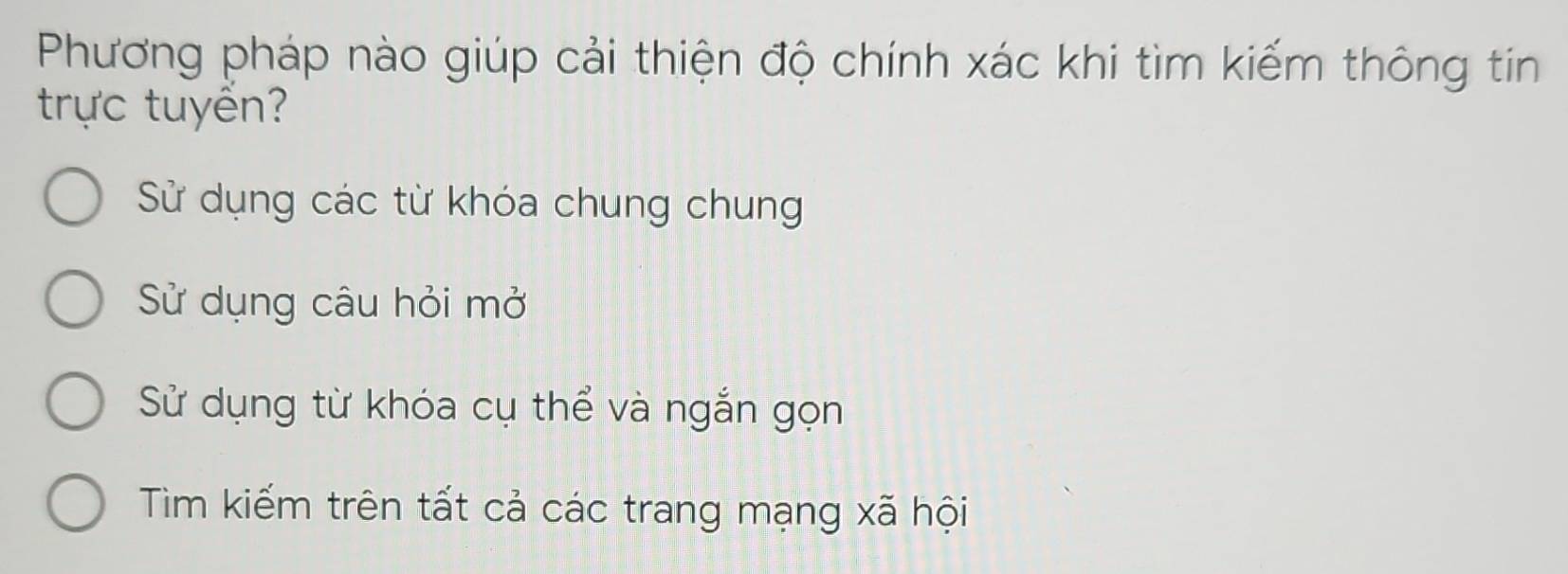 Phương pháp nào giúp cải thiện độ chính xác khi tìm kiếm thông tin
trực tuyển?
Sử dụng các từ khóa chung chung
Sử dụng câu hỏi mở
Sử dụng từ khóa cụ thể và ngắn gọn
Tìm kiếm trên tất cả các trang mạng xã hội