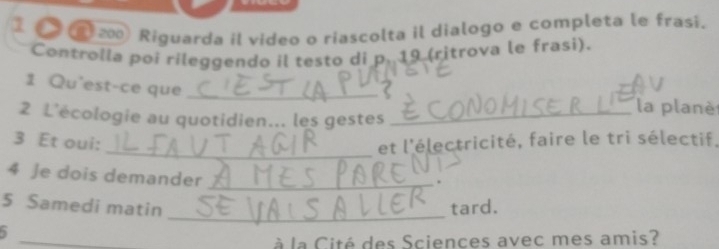 1 200 Riguarda il video o riascolta il dialogo e completa le frasi. 
Controlla poi rileggendo il testo di p. 19 (ritrova le frasi). 
1 Qu'est-ce que_ 
2 L'écologie au quotidien... les gestes_ 
la planè 
_ 
3 Et oui: et l'électricité, faire le tri sélectif. 
4 Je dois demander_ 
_ 
5 Samedi matin tard. 
_ 
à la Cité des Sciences avec mes amis?