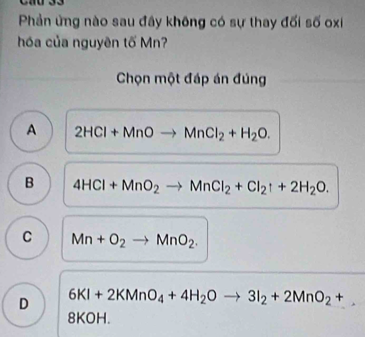 Phản ứng nào sau đây không có sự thay đối số oxi
hóa của nguyên tố Mn?
Chọn một đáp án đúng
A 2HCl+MnOto MnCl_2+H_2O.
B 4HCl+MnO_2to MnCl_2+Cl_2uparrow +2H_2O.
C Mn+O_2to MnO_2.
D 6KI+2KMnO_4+4H_2Oto 3I_2+2MnO_2+
8KO |