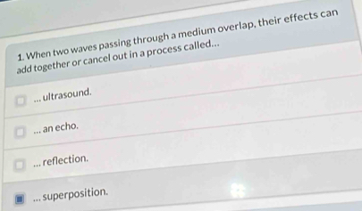 When two waves passing through a medium overlap, their effects can
add together or cancel out in a process called...... ultrasound.... an echo.... reflection.... superposition.