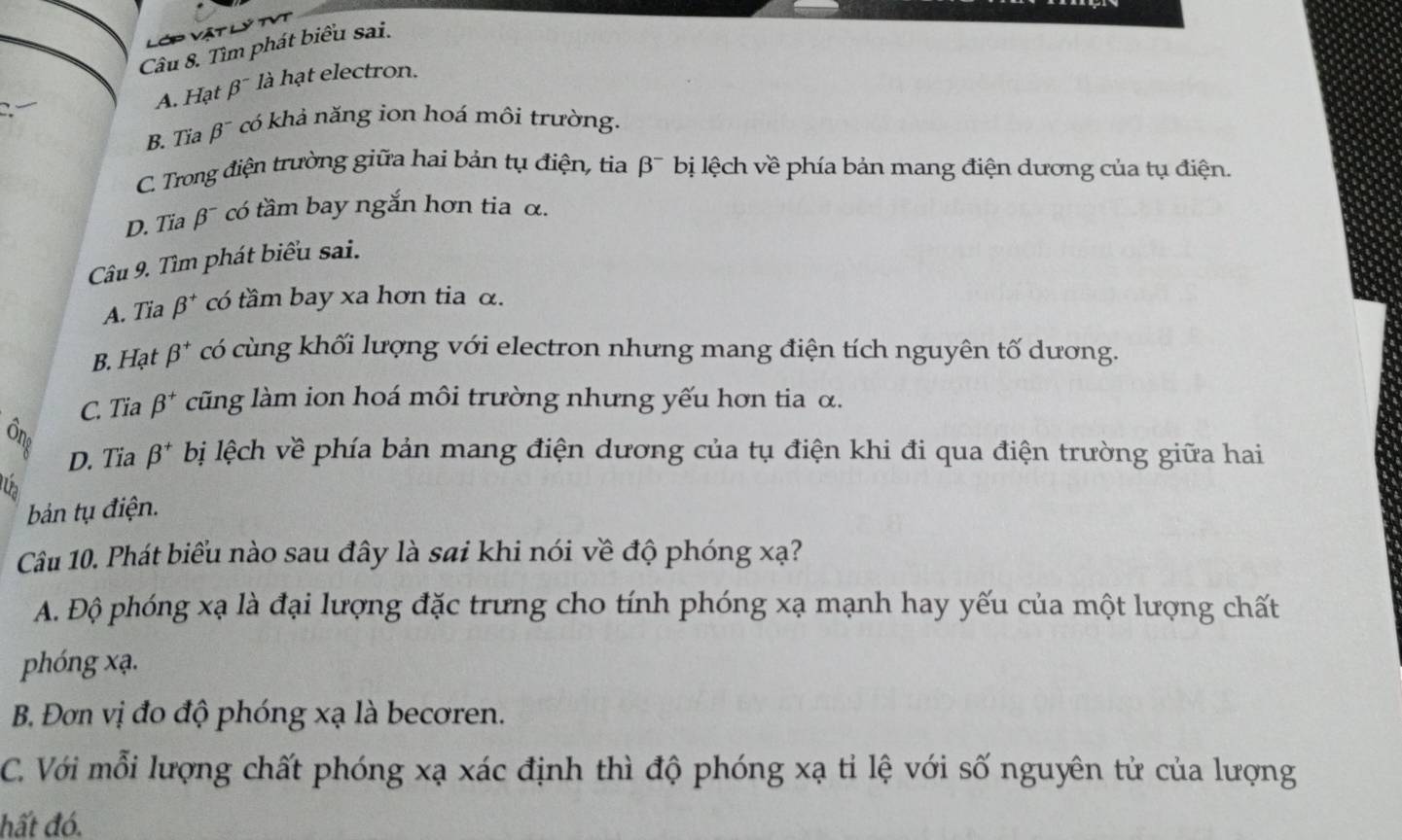 Lớp Vật lý t
Câu 8. Tìm phát biểu sai.
A. Hạt β¯ là hạt electron.
B. Tia beta^- có khả năng ion hoá môi trường.
C. Trong điện trường giữa hai bản tụ điện, tia beta^- bị lệch về phía bản mang điện dương của tụ điện.
D. Tia beta^- * có tầm bay ngắn hơn tia α.
Câu 9. Tìm phát biểu sai.
A. Tia beta^+ có tầm bay xa hơn tia α.
B. Hạt beta^+ có cùng khối lượng với electron nhưng mang điện tích nguyên tố dương.
C. Tia beta^+ cũng làm ion hoá môi trường nhưng yếu hơn tia α.
D. Tia beta^+ bị lệch về phía bản mang điện dương của tụ điện khi đi qua điện trường giữa hai
bản tụ điện.
Câu 10. Phát biểu nào sau đây là sai khi nói về độ phóng xạ?
A. Độ phóng xạ là đại lượng đặc trưng cho tính phóng xạ mạnh hay yếu của một lượng chất
phóng xạ.
B. Đơn vị đo độ phóng xạ là becoren.
C. Với mỗi lượng chất phóng xạ xác định thì độ phóng xạ tỉ lệ với số nguyên tử của lượng
hất đó.