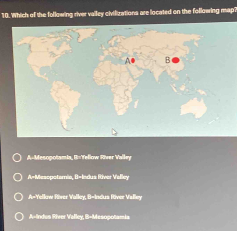 Which of the following river valley civilizations are located on the following map?
A● B
A= Mesopotamia, B=Y Yellow River Valley
A= Mesopotamia, :c = Indus River Valley
A= Yellow River Valley, B= Indus River Valley
A= Indus River Valley, B=M esopotamia