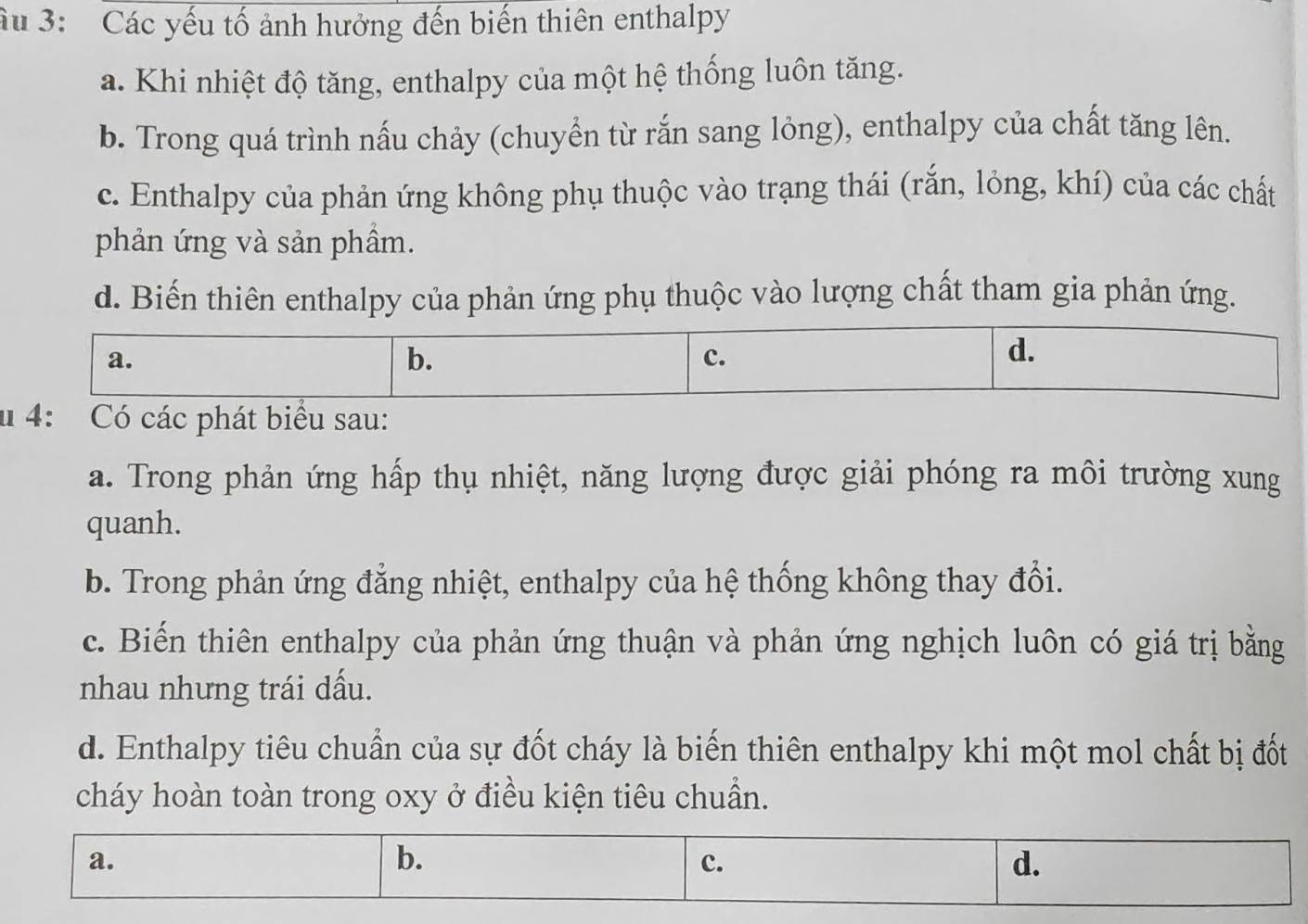 Ấu 3: Các yếu tố ảnh hưởng đến biến thiên enthalpy
a. Khi nhiệt độ tăng, enthalpy của một hệ thống luôn tăng.
b. Trong quá trình nấu chảy (chuyển từ rắn sang lỏng), enthalpy của chất tăng lên.
c. Enthalpy của phản ứng không phụ thuộc vào trạng thái (rắn, lỏng, khí) của các chất
phản ứng và sản phầm.
d. Biến thiên enthalpy của phản ứng phụ thuộc vào lượng chất tham gia phản ứng.
l 4: Có các phát biểu sau:
a. Trong phản ứng hấp thụ nhiệt, năng lượng được giải phóng ra môi trường xung
quanh.
b. Trong phản ứng đẳng nhiệt, enthalpy của hệ thống không thay đổi.
c. Biến thiên enthalpy của phản ứng thuận và phản ứng nghịch luôn có giá trị bằng
nhau nhưng trái dấu.
d. Enthalpy tiêu chuẩn của sự đốt cháy là biến thiên enthalpy khi một mol chất bị đốt
cháy hoàn toàn trong oxy ở điều kiện tiêu chuẩn.
a.
b.
c.
d.