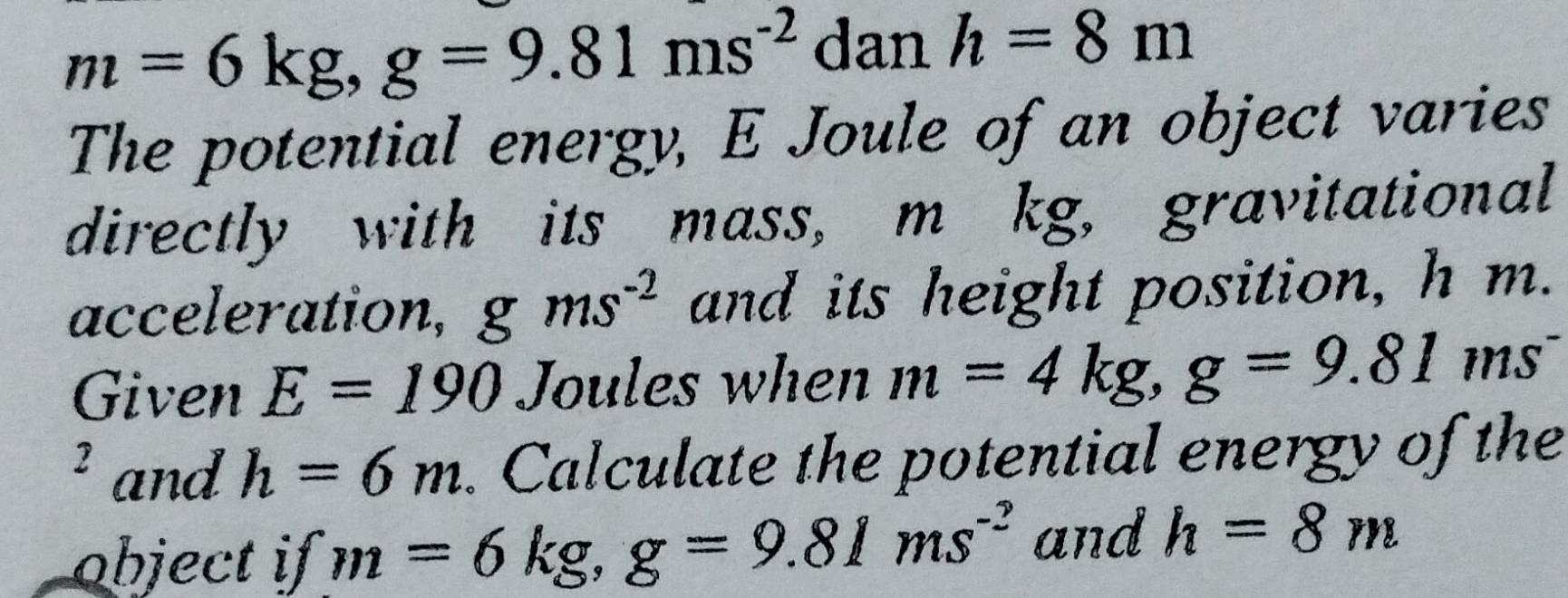 m=6kg, g=9.81ms^(-2) dan h=8m
The potential energy, E Joule of an object varies 
directly with its mass, m kg, gravitational 
acceleration, gms^(-2) and its height position, h m. 
Given E=190 Joules when m=4kg, g=9.81ms^-
3 and h=6m. Calculate the potential energy of the 
object if m=6kg, g=9.81ms^(-2) and h=8m