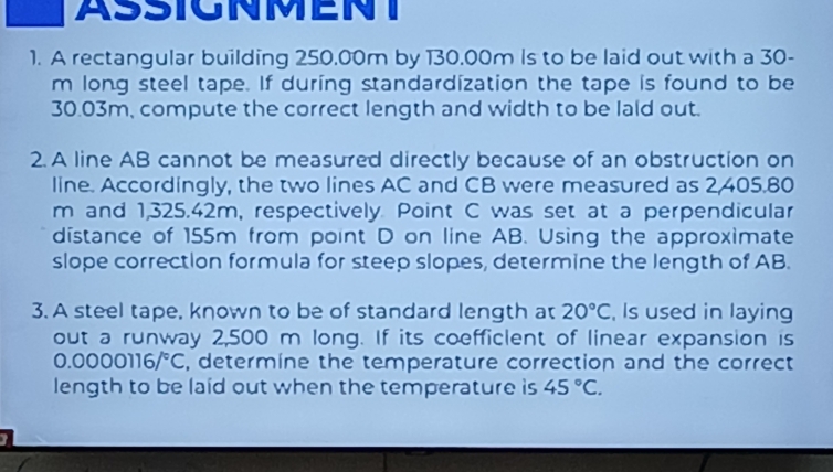 ASSIGNMENT 
1. A rectangular building 250.00m by 130.00m Is to be laid out with a 30-
m long steel tape. If during standardization the tape is found to be
30.03m, compute the correct length and width to be lald out. 
2. A line AB cannot be measured directly because of an obstruction on 
line. Accordingly, the two lines AC and CB were measured as 2,405.80
m and 1,325.42m, respectively. Point C was set at a perpendicular 
distance of 155m from point D on line AB. Using the approximate 
slope correction formula for steep slopes, determine the length of AB. 
3. A steel tape, known to be of standard length at 20°C , Is used in laying 
out a runway 2,500 m long. If its coefficlent of linear expansion is
0.0000116/^circ C , determine the temperature correction and the correct 
length to be laid out when the temperature is 45°C.