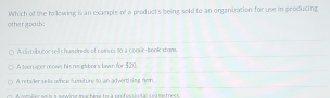 othergoadi: Which of the to lowing is an example of a product's being sold to an organization for use in producing
A ditributy tell s handreds of coics t0 a consic-book store.
A teenacer mows his ne ghbor's lawn for $20
A retailer se ls office fumiture to an advert slig nen.
C lie r so l e a emaine mchine In à refessin sal sea eestress