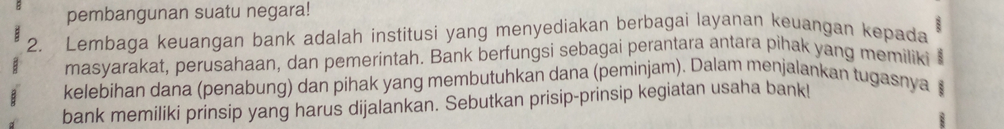 pembangunan suatu negara! 
2. Lembaga keuangan bank adalah institusi yang menyediakan berbagai layanan keuangan kepada 
masyarakat, perusahaan, dan pemerintah. Bank berfungsi sebagai perantara antara pihak yang memiliki B 
kelebihan dana (penabung) dan pihak yang membutuhkan dana (peminjam). Dalam menjalankan tugasnya 
bank memiliki prinsip yang harus dijalankan. Sebutkan prisip-prinsip kegiatan usaha bankl