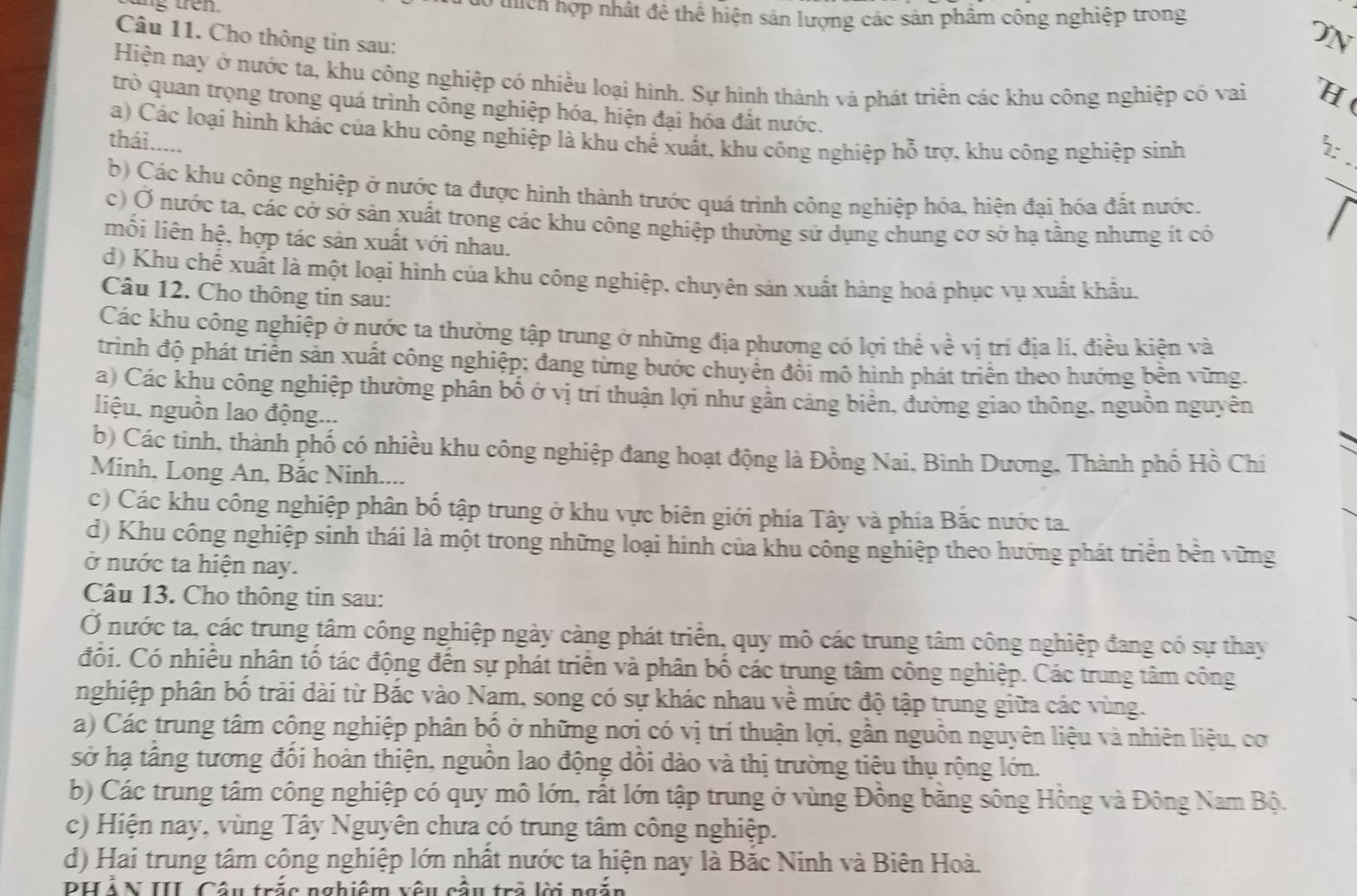 ng tren . do thích hợp nhất đề thể hiện sân lượng các sản phẩm công nghiệp trong
Câu 11. Cho thông tin sau:
ON
Hiện nay ở nước ta, khu công nghiệp có nhiều loại hình. Sự hình thành và phát triền các khu công nghiệp có vai H(
trò quan trọng trong quá trình công nghiệp hóa, hiện đại hóa đất nước.
a) Các loại hình khác của khu công nghiệp là khu chế xuất, khu công nghiệp hỗ trợ, khu công nghiệp sinh
thái .....
_
b) Các khu công nghiệp ở nước ta được hình thành trước quá trình công nghiệp hóa, hiện đại hóa đất nước.
c) Ở nước ta, các cở sở sản xuất trong các khu công nghiệp thường sử dụng chung cơ sở hạ tầng nhưng ít có
mối liên hệ, hợp tác sản xuất với nhau.
d) Khu chế xuất là một loại hình của khu công nghiệp, chuyên sản xuất hàng hoá phục vụ xuất khẩu.
Câu 12. Cho thông tin sau:
Các khu công nghiệp ở nước ta thường tập trung ở những địa phương có lợi thể về vị trí địa lí, điều kiên và
trình độ phát triển sản xuất công nghiệp; đang từng bước chuyên đôi mô hình phát triển theo hướng bên vững.
a) Các khu công nghiệp thường phân bố ở vị trí thuận lợi như gần cảng biên, đường giao thông, nguồn nguyên
liệu, nguồn lao động...
b) Các tinh, thành phố có nhiều khu công nghiệp đang hoạt động là Đồng Nai, Bình Dương, Thành phố Hồ Chí
Minh, Long An, Bắc Ninh....
c) Các khu công nghiệp phân bố tập trung ở khu vực biên giới phía Tây và phía Bắc nước ta.
d) Khu công nghiệp sinh thái là một trong những loại hình của khu công nghiệp theo hướng phát triển bền vững
ở nước ta hiện nay.
Câu 13. Cho thông tin sau:
Ở nước ta, các trung tâm công nghiệp ngày càng phát triển, quy mô các trung tâm công nghiệp đang có sự thay
đối. Có nhiều nhân tố tác động đến sự phát triển và phân bố các trung tâm công nghiệp. Các trung tâm công
nghiệp phân bố trải dài từ Bắc vào Nam, song có sự khác nhau về mức độ tập trung giữa các vùng.
a) Các trung tâm công nghiệp phân bố ở những nơị có vị trí thuận lợi, gần nguồn nguyên liệu và nhiên liệu, cơ
sở hạ tầng tương đổi hoàn thiện, nguồn lao động dồi dào và thị trường tiêu thụ rộng lớn.
b) Các trung tâm công nghiệp có quy mô lớn, rất lớn tập trung ở vùng Đồng băng sông Hồng và Đông Nam Bộ.
c) Hiện nay, vùng Tây Nguyên chưa có trung tâm công nghiệp.
d) Hai trung tâm công nghiệp lớn nhất nước ta hiện nay là Bắc Ninh và Biên Hoà.
DH Á N III, Câu trắc nghiệm vêu cầu trở lờ ngắn