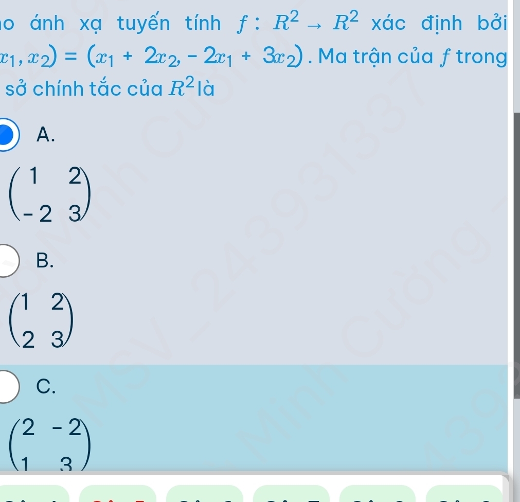 lo ánh xạ tuyến tính f:R^2to R^2 xác định bởi
x_1,x_2)=(x_1+2x_2,-2x_1+3x_2). Ma trận của f trong
sở chính tắc của R^2 là
A.
beginpmatrix 1&2 -2&3endpmatrix
B.
beginpmatrix 1&2 2&3endpmatrix
C.
beginpmatrix 2&-2 1&3endpmatrix