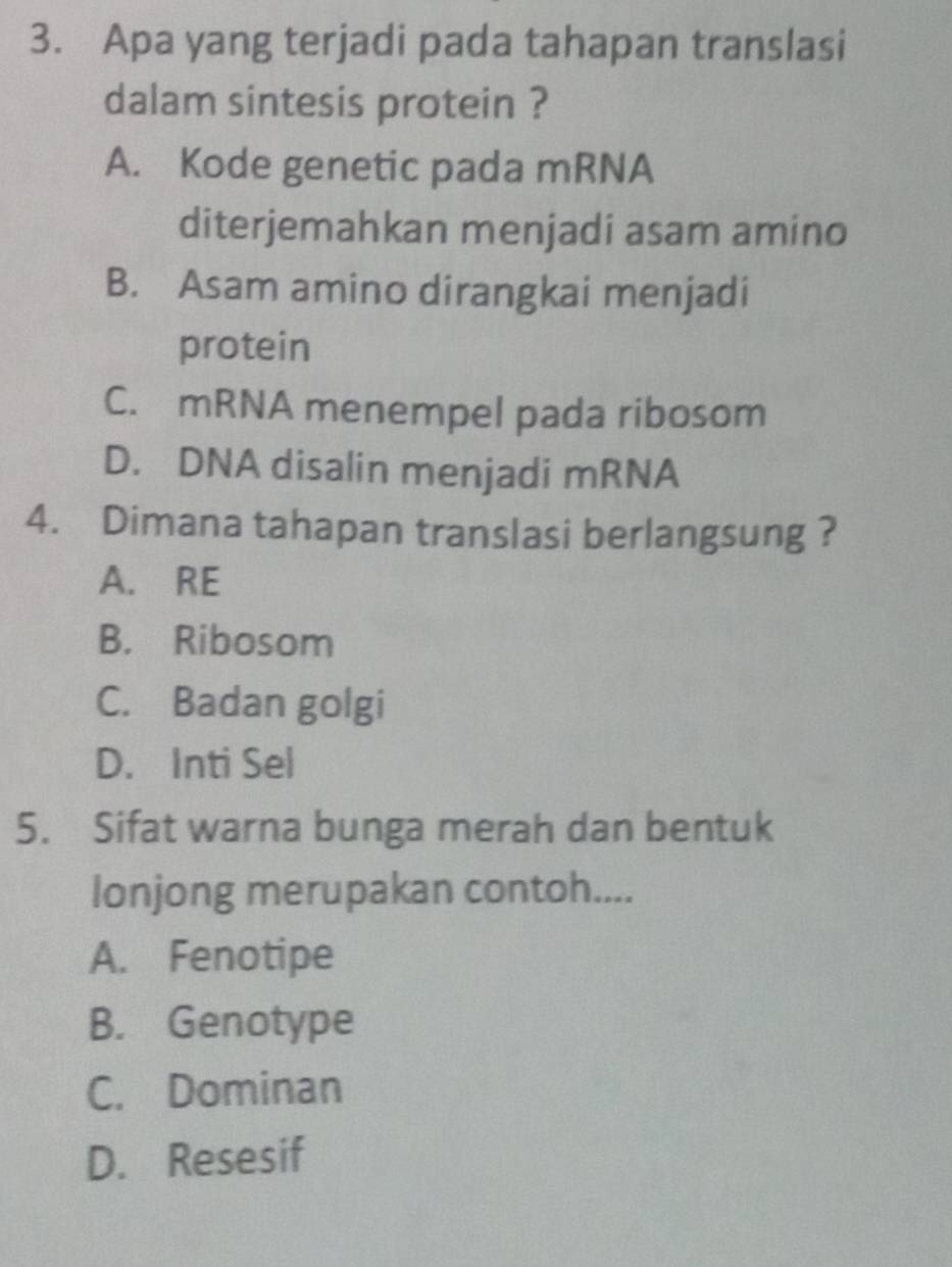 Apa yang terjadi pada tahapan translasi
dalam sintesis protein ?
A. Kode genetic pada mRNA
diterjemahkan menjadi asam amino
B. Asam amino dirangkai menjadi
protein
C. mRNA menempel pada ribosom
D. DNA disalin menjadi mRNA
4. Dimana tahapan translasi berlangsung ?
A. RE
B. Ribosom
C. Badan golgi
D. Inti Sel
5. Sifat warna bunga merah dan bentuk
lonjong merupakan contoh....
A. Fenotipe
B. Genotype
C. Dominan
D. Resesif