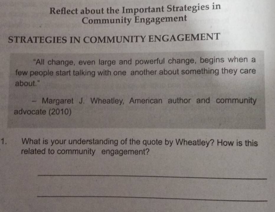 Reflect about the Important Strategies in 
Community Engagement 
STRATEGIES IN COMMUNITY ENGAGEMENT 
“All change, even large and powerful change, begins when a 
few people start talking with one another about something they care 
about." 
— Margaret J. Wheatley, American author and community 
advocate (2010) 
1. What is your understanding of the quote by Wheatley? How is this 
related to community engagement? 
_ 
_