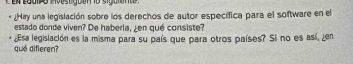 En Lquipo investiguen 18 siguiente 
¿Hay una legislación sobre los derechos de autor específica para el software en el 
estado donde viven? De haberia, ¿en qué consiste? 
¿Esa legislación es la misma para su país que para otros países? Si no es así, en 
qué difieren?