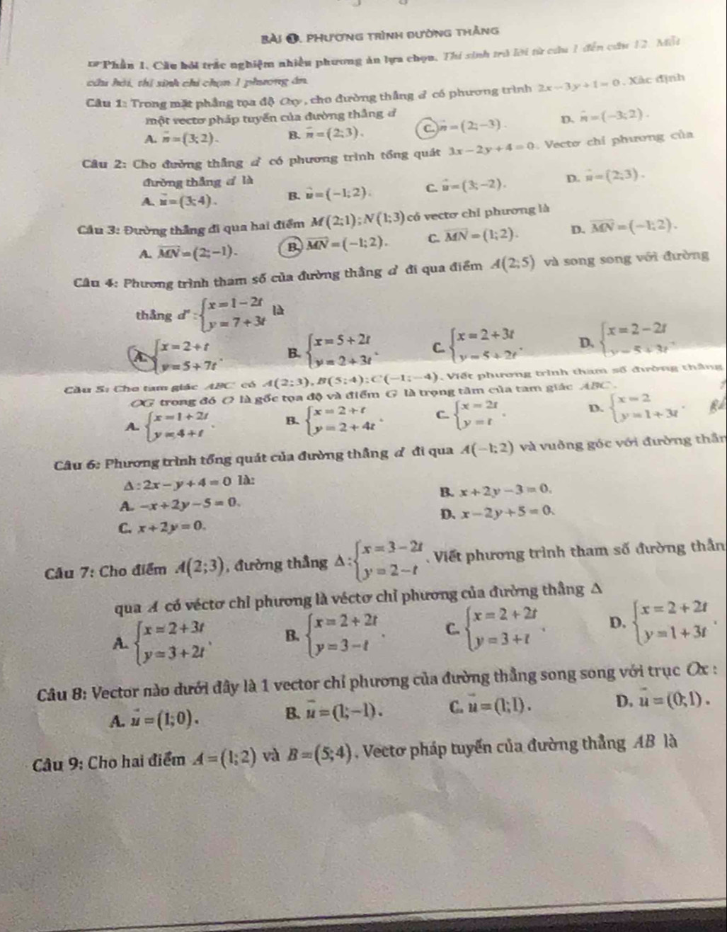 phương trình đường thắng
*Phần 1. Cầu bởi trắc nghiệm nhiều phương ăn lựa chọu. Thí sinh trở lời từ cứu 1 đến cứu 12. Mất
chi hải, thi sinh chỉ chọn 1 phương án
Câu 1: Trong mặt phẳng tọa độ Cụy, cho đường thắng # có phương trình 2x-3y+1=0. Xác định
một rectơ pháp tuyển của đường thắng đ
A. n=(3;2). B. overline n=(2;3). C n=(2;-3)-3). D. hat n=(-3;2).
Câu 2: Chơ đường thắng d có phương trình tổng quát 3x-2y+4=0 Vecto chỉ phương của
đường thắng cí là
A. u=(3;4). B. vector u=(-1,2). C. vector u=(3;-2). D. vector n=(2,3).
Cầu 3: Đường thắng đi qua hai điểm M(2;1);N(1;3) có vecto chỉ phương là
A. overline MN=(2;-1). B. vector MN=(-1;2). C. overline MN=(1;2). D. overline MN=(-1,2).
Câu 4: Phương trình tham số của đường thầng đ đi qua điểm A(2;5) và song song với đường
thingd':beginarrayl x=1-2t y=7+3tendarray. là
beginarrayl x=2+t y=5+7tendarray. . B. beginarrayl x=5+2t y=2+3tendarray. . C. beginarrayl x=2+3t y=5+2tendarray. . D. beginarrayl x=2-2t y=5+3tendarray.
Cầu S: Cho tam giác ABC có A(2;3),B(5;4):C(-1;-4) , Viết phương trình tham số đường thắng
OG trong đó O là gốc tọa độ và điểm G là trọng tâm của tam giác ABC.
A. beginarrayl x=1+2t y=4+tendarray. . B. beginarrayl x=2+t y=2+4tendarray. . C beginarrayl x=2t y=tendarray. . D. beginarrayl x=2 y=1+3tendarray. . B
Câu 6: Phương trình tổng quát của đường thẳng đ đi qua A(-1;2) và vuởng góc với đường thần
A: 2x-y+4=0 1à:
B. x+2y-3=0.
A. -x+2y-5=0.
D、 x-2y+5=0.
C. x+2y=0.
Cầu 7: Cho điểm A(2;3) ,  đường thắng △ :beginarrayl x=3-2t y=2-tendarray.. Viết phương trình tham số đường thần
qua A có véctơ chỉ phương là véctơ chỉ phương của đường thắng A
A. beginarrayl x=2+3t y=3+2tendarray. , B. beginarrayl x=2+2t y=3-tendarray. . C. beginarrayl x=2+2t y=3+tendarray. . D. beginarrayl x=2+2t y=1+3tendarray. .
Câu 8: Vector nào dưới đây là 1 vector chỉ phương của đường thẳng song song với trục Ox :
B. overline u=(1;-1). C. vector u=(l;l).
A. vector u=(1;0). D. vector u=(0,1).
Câu 9: Cho hai điểm A=(1;2) và B=(5;4) Vecto pháp tuyến của đường thẳng AB là