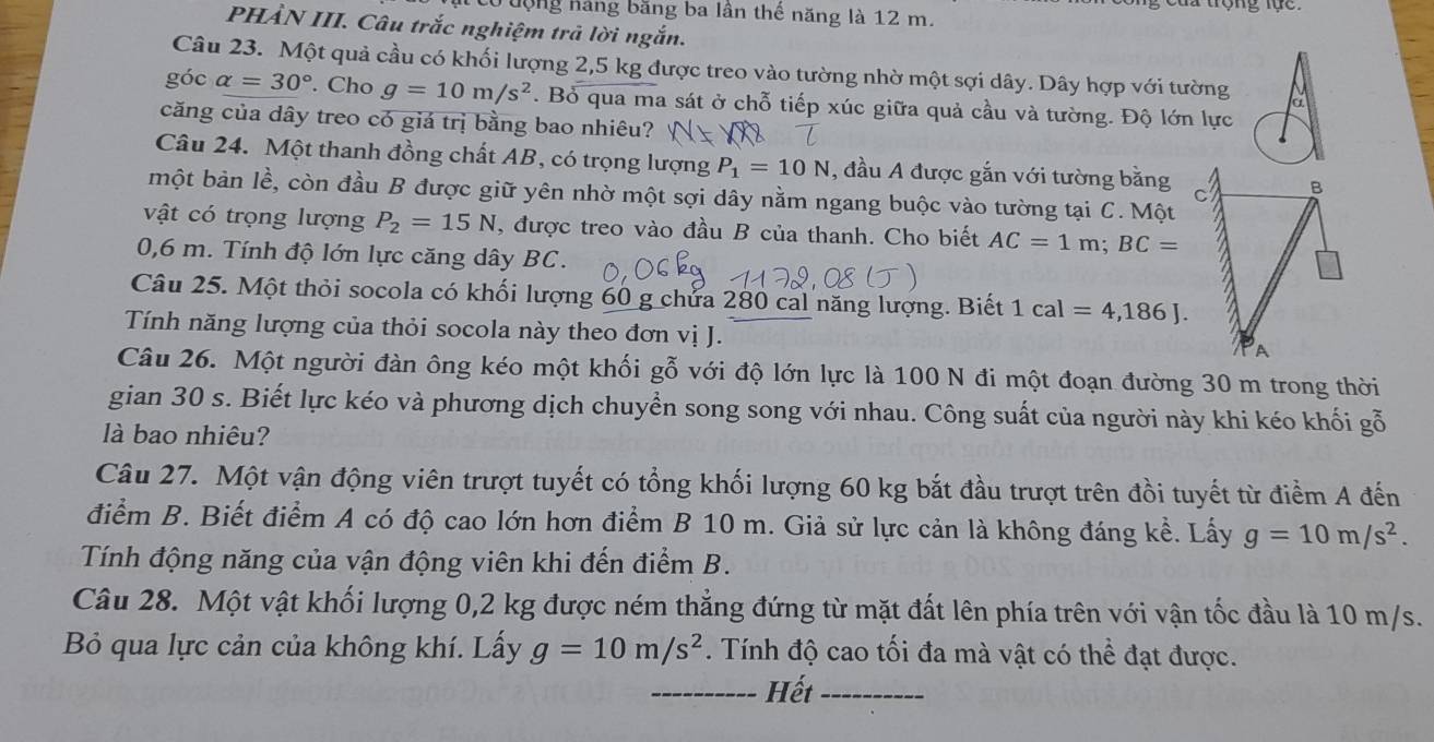 có tộng hàng băng ba lần thể năng là 12 m.
PHẢN III. Câu trắc nghiệm trả lời ngắn.
Câu 23. Một quả cầu có khối lượng 2,5 kg được treo vào tường nhờ một sợi dây. Dây hợp với tường a
góc alpha =30°. Cho g=10m/s^2. Bỏ qua ma sát ở chỗ tiếp xúc giữa quả cầu và tường. Độ lớn lực
căng của dây treo có giá trị bằng bao nhiêu?
Câu 24. Một thanh đồng chất AB, có trọng lượng P_1=10N , đầu A được gắn với tường bằng
một bản lề, còn đầu B được giữ yên nhờ một sợi dây nằm ngang buộc vào tường tại C. Một
vật có trọng lượng P_2=15N , được treo vào đầu B của thanh. Cho biết AC=1m;BC=
0,6 m. Tính độ lớn lực căng dây BC.
Câu 25. Một thỏi socola có khối lượng 60 g chứa 280 cal năng lượng. Biết 1cal=4,186J.
Tính năng lượng của thỏi socola này theo đơn vị J. 
Câu 26. Một người đàn ông kéo một khối gỗ với độ lớn lực là 100 N đi một đoạn đường 30 m trong thời
gian 30 s. Biết lực kéo và phương dịch chuyển song song với nhau. Công suất của người này khi kéo khối gỗ
là bao nhiêu?
Câu 27. Một vận động viên trượt tuyết có tổng khối lượng 60 kg bắt đầu trượt trên đồi tuyết từ điểm A đến
điểm B. Biết điểm A có độ cao lớn hơn điểm B 10 m. Giả sử lực cản là không đáng kể. Lấy g=10m/s^2.
Tính động năng của vận động viên khi đến điểm B.
Câu 28. Một vật khối lượng 0,2 kg được ném thẳng đứng từ mặt đất lên phía trên với vận tốc đầu là 10 m/s.
Bỏ qua lực cản của không khí. Lấy g=10m/s^2. Tính độ cao tối đa mà vật có thể đạt được.
_
_Hết_