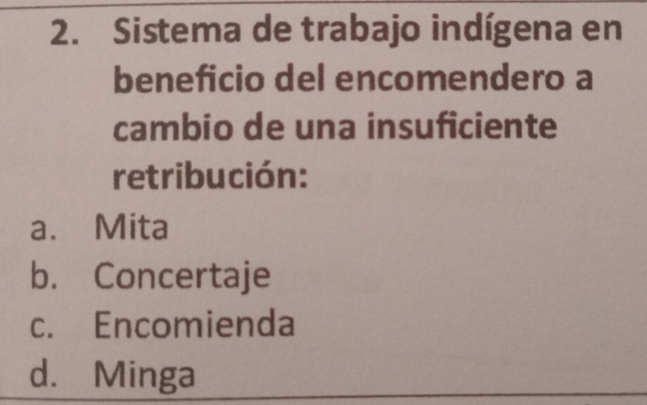 Sistema de trabajo indígena en
beneficio del encomendero a
cambio de una insuficiente
retribución:
a. Mita
b. Concertaje
c. Encomienda
d. Minga