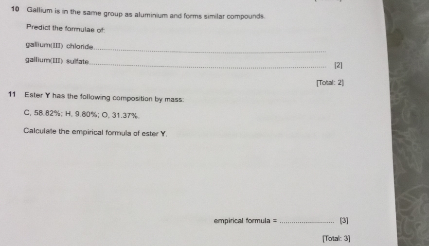 Gallium is in the same group as aluminium and forms similar compounds. 
Predict the formulae of: 
_ 
gallium(III) chloride 
gallium(III) sulfate _[2] 
[Total: 2] 
11 Ester Y has the following composition by mass: 
C, 58.82%; H, 9.80%; O, 31.37%. 
Calculate the empirical formula of ester Y. 
empirical formula = _[3] 
[Total: 3]