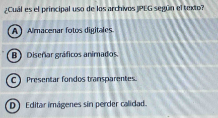 ¿Cuál es el principal uso de los archivos JPEG según el texto?
A Almacenar fotos digitales.
B) Diseñar gráficos animados.
CPresentar fondos transparentes.
DEditar imágenes sin perder calidad.