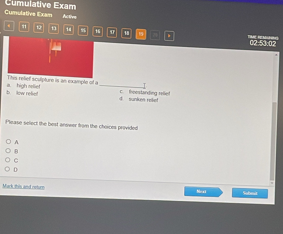 Cumulative Exam
Cumulative Exam Active
4 11 12 13 14 15 16 17 18 19 20 D TIME REMAINING
02:53:02
This relief sculpture is an example of a I
a. high relief _c. freestanding relief
b. low relief d. sunken relief
Please select the best answer from the choices provided
A
B
C
D
Mark this and return Next Submit