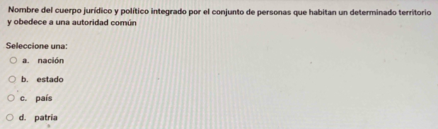 Nombre del cuerpo jurídico y político integrado por el conjunto de personas que habitan un determinado territorio
y obedece a una autoridad común
Seleccione una:
a. nación
b. estado
c. país
d. patria