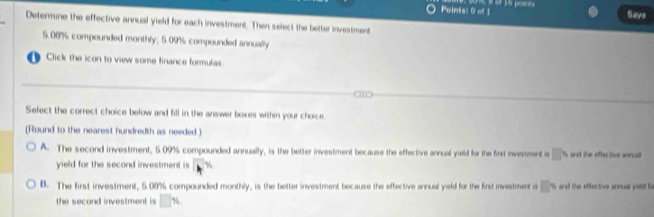 Poinis: 0 of 1 Save
Determine the effective annual yield for each investment. Then select the better investment
5.08% compounded monthly; 5.09% compounded annually
D Click the icon to view some finance formulas
Select the correct choice below and fill in the answer boxes within your choice.
(Round to the nearest hundredth as needed.)
A. The second investment, 5.09% compounded annually, is the better investment because the effective annual yield for the first investment is □° A and the effec tive sonu 
yield for the second investment is b^(%)
B. The first investment, 5.08% compounded monthly, is the better investment because the effective annual yield for the first investment is □° % and the effective annual yaed l
the second investment is □ %