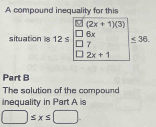 A compound inequality for this
(2x+1)(3)
situation is 12≤ 6x
7
≤ 36.
2x+1
Part B 
The solution of the compound 
inequality in Part A is
□ ≤ x≤ □.