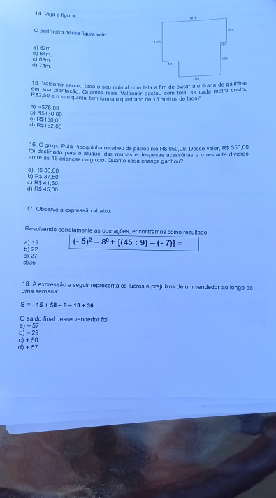 Veja a figura.
O perímetro dessa figura vale:
b) 64m @) 62m.
d) 74m c) 6Bm.
15. Valdemír cercou todo o seu quintal com tela a fim de evitar a entrada de galinhas
em sua plantação. Quantos reais Valdemir gastou com tela, se cada metro custou
R$2,50 e o seu quintal tem formato quadrado de 15 metros de lado?
b) R$130,00 a) R$75,00
d) R$162.00 c> R$150,0D
16. O grupo Pula Pipoquinha recebeu de patrocínio R$ 950,00. Desse valor, R$ 350,00
foi destinado para o aluguel das roupas e despesas acessórias e o restante dividido
entre as 16 crianças do grupo. Quanto cada criança ganhou?
b) R$ 37,50. a) R$ 36,00
d) R$ 45,00. c) R$ 41,60
17. Observe a expressão abaixo.
Resolvendo corretamente as operações, encontramos como resultado:
b) 22 a) 15 (-5)^2-8^0+[(45:9)-(-7)]=
d) 35 c) 27
uma semaña 18. A expressão a seguir representa os lucros e prejuizos de um vendedor ao longo de
S=-15+58-9-13+36
O saldo final desse vendedor foi
a) - 57
b) - 29
c) + 50
d) + 57