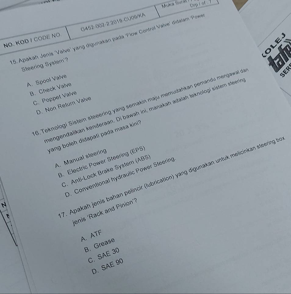 Drp i ot. 
Muka Surá( 1
G452-002-2:2018-CU09/KA
NO. KOD I CODE NO 5.Apakah Jenis 'Valve' yang digunakan pada 'Flow Control Valve' didalam 'Powe
OLE
Steering System'?
SER
A. Spool Valve
B. Check Valve
C. Poppet Valve
6. Teknologi Sistem steeering yang semakin maju memudahkan pemandu mengawal da
D. Non Return Valve
hengendalikan kenderaan. Di bawah ini, manakah adalah teknologi sistem steerin
yang boleh didapati pada masa kini ?
A. Manual steering
B. Electric Power Steering (EPS)
D. Conventional hydraulic Power Steering
N C. Anti-Lock Brake System (ABS)
jenis ‘Rack and Pinion’?
D
7. Apakah jenis bahan pelincir (lubrication) yang digunakan untuk melicinkan steering b
A、 ATF
B. Grease
C、 SAE 30
D、 SAE 90