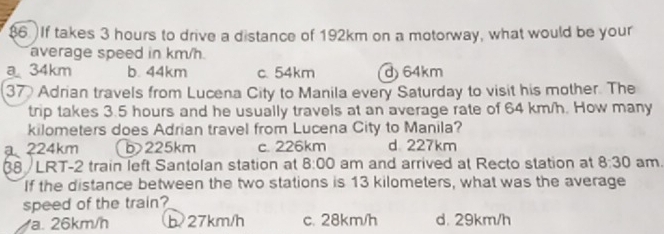 $6. If takes 3 hours to drive a distance of 192km on a motorway, what would be your
average speed in km/h
a 34km b. 44km c. 54km d 64km
37 Adrian travels from Lucena City to Manila every Saturday to visit his mother. The
trip takes 3.5 hours and he usually travels at an average rate of 64 km/h. How many
kilometers does Adrian travel from Lucena City to Manila?
224km b> 225km c. 226km d 227km
38 /LRT-2 train left Santolan station at 8:00 am and arrived at Recto station at 8:30 am.
If the distance between the two stations is 13 kilometers, what was the average
speed of the train?
a. 26km/h b27km/h c. 28km/h d. 29km/h