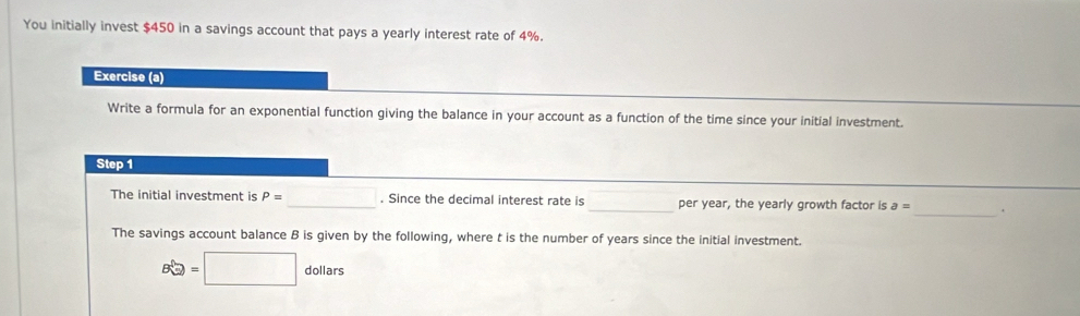 You initially invest $450 in a savings account that pays a yearly interest rate of 4%. 
Exercise (a) 
Write a formula for an exponential function giving the balance in your account as a function of the time since your initial investment. 
Step 1
_ 
The initial investment is P= _ x_1+x_2= □ /□  . Since the decimal interest rate is _per year, the yearly growth factor is a= _. 
The savings account balance B is given by the following, where t is the number of years since the initial investment.
Bwidehat Q=□ dollars