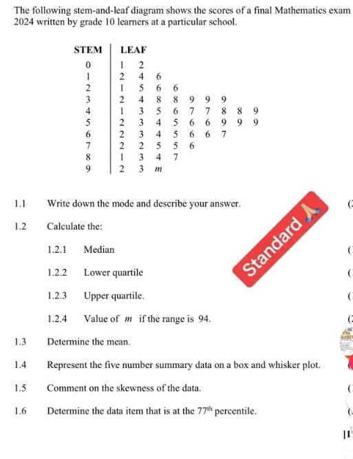 The following stem-and-leaf diagram shows the scores of a final Mathematics exam
2024 written by grade 10 learners at a particular school. 
STEM LEAF
0 1 2
1 2 4 6
2 1 5 6 6
3 2 4 8 8 9 9 9
4 1 3 5 6 7 7 8 8 9
5 2 3 4 5 6 6 9 9 9
6 2 3 4 5 6 6 7
7 2 2 5 5 6
8 1 3 4 7
9 2 3 m
1.1 Write down the mode and describe your ans 
1.2 Calculate the: 
1.2.1 MedianC 
1.2.2 Lower quartile 
1.2.3 Upper quartile.  
1.2.4 Value of m if the range is 94.  
1.3 Determine the mean. 
1.4 Represent the five number summary data on a box and whisker plot. 
1.5 Comment on the skewness of the data.  
1.6 Determine the data item that is at the 77^(th) percentile.  
[1