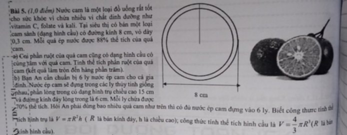 (1,0 điểm) Nước cam là một loại đồ uống rất tốt 
cho sức khỏe vì chứa nhiều vi chất dinh dưỡng như 
vitamin C, folate và kali. Tại siêu thị có bán một loại 
cam sành (dạng hình cầu) có đường kính 8 cm, vỏ dày
0,3 cm. Mỗi quả ép nước được 88% thể tích của quả 
cam. 
Ca) Coi phần ruột của quả cam cũng có dạng hình cầu có 
cùng tâm với quá cam. Tinh thể tích phân ruột của quá 
cam (kết quả làm tròn đến hàng phần trăm). 
(b) Bạn An cần chuẩn bị 6 ly nước ép cam cho cá gia 
đinh Nước ép cam sẽ đựng trong các ly thủy tinh giống 
onhau, phần lòng trong có dạng hình trụ chiều cao 15 cm
Và đường kính đây lòng trong là 6 cm. Mỗi ly chứa được
70% thể tích. Hỏi An phái dùng bao nhiêu quả cam như trên thì có đủ nước ép cam đựng vào 6 ly. Biết công thưc tính thể 
tich h ình trụ là V=π R^2h ( R là bán kính đáy, h là chiều cao); công thức tỉnh thể tích hình cầu là V= 4/3 π R^3 (R là bán 
kinh hình cầu).