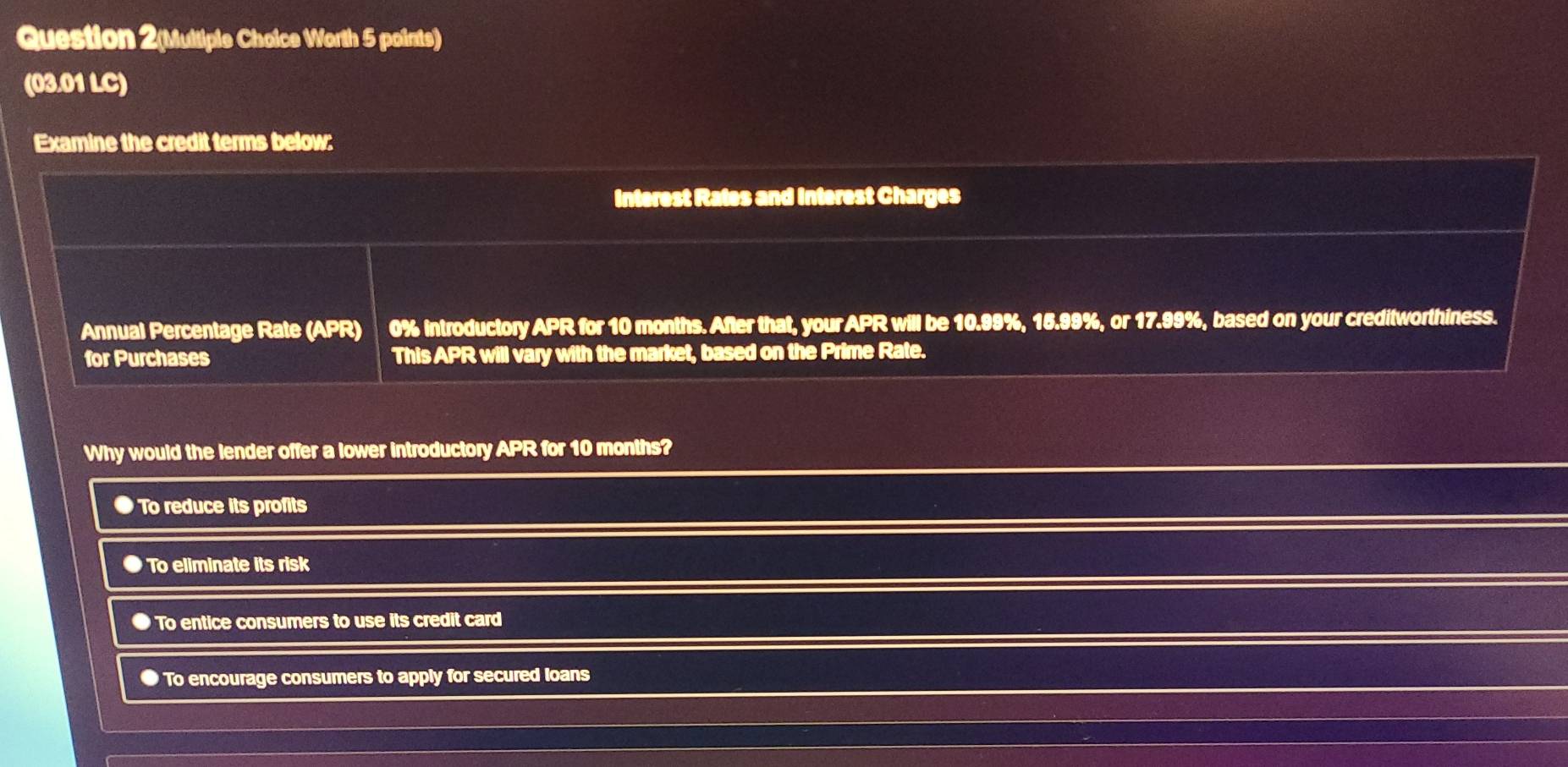 Question 2(Multiple Choice Worth 5 points)
(03.01 LC)
Examine the credit terms below:
Interest Rales and interest Charges
Annual Percentage Rate (APR) 0% introductory APR for 10 months. After that, your APR will be 10.99%, 15.99%, or 17.99%, based on your creditworthiness.
for Purchases This APR will vary with the market, based on the Prime Rate.
Why would the lender offer a lower introductory APR for 10 months?
● To reduce its profits
To eliminate its risk
To entice consumers to use its credit card
● To encourage consumers to apply for secured loans
