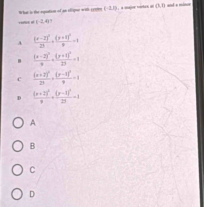 What is the equation of an ellipse with centre (-2,1) , a major vertex at (3,1) and a minor
vertex al (-2,4) ?
A frac (x-2)^225+frac (y+1)^29=1
B frac (x-2)^29+frac (y+1)^225=1
c frac (x+2)^225+frac (y-1)^29=1
D frac (x+2)^29+frac (y-1)^225=1
A
B
C
D