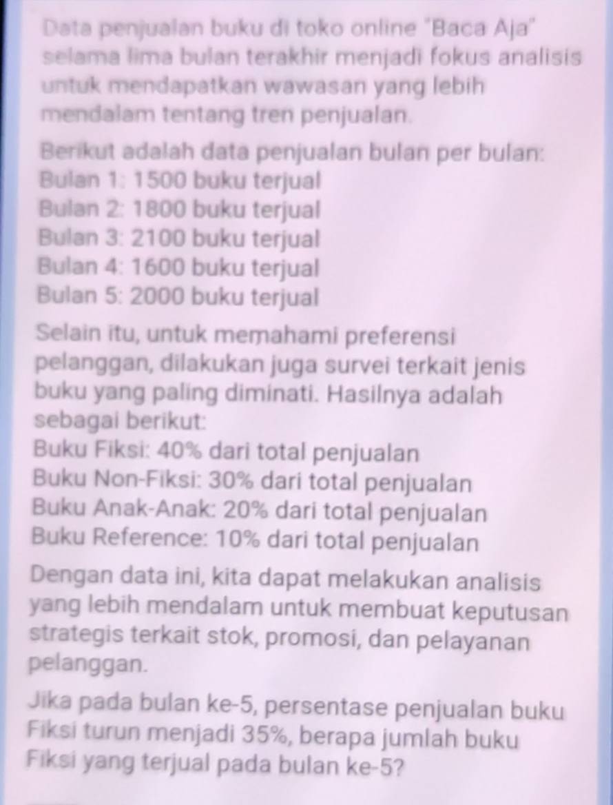 Data penjualan buku di toko online "Baca Aja" 
selama lima bulan terakhir menjadi fokus analisis 
untuk mendapatkan wawasan yang lebih 
mendalam tentang tren penjualan. 
Berikut adalah data penjualan bulan per bulan: 
Bulan 1: 1500 buku terjual 
Bulan 2: 1800 buku terjual 
Bulan 3: 2100 buku terjual 
Bulan 4: 1600 buku terjual 
Bulan 5: 2000 buku terjual 
Selain itu, untuk memahami preferensi 
pelanggan, dilakukan juga survei terkait jenis 
buku yang paling diminati. Hasilnya adalah 
sebagai berikut: 
Buku Fiksi: 40% dari total penjualan 
Buku Non-Fiksi: 30% dari total penjualan 
Buku Anak-Anak: 20% dari total penjualan 
Buku Reference: 10% dari total penjualan 
Dengan data ini, kita dapat melakukan analisis 
yang lebih mendalam untuk membuat keputusan 
strategis terkait stok, promosi, dan pelayanan 
pelanggan. 
Jika pada bulan ke -5, persentase penjualan buku 
Fiksi turun menjadi 35%, berapa jumlah buku 
Fiksi yang terjual pada bulan ke -5?