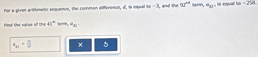 For a given arithmetic sequence, the common difference, d, is equal to -3, and the 92^(nd) term, a_92 , is equal to −258. 
Find the value of the 41^(st) term, a_41
a_41=□
×