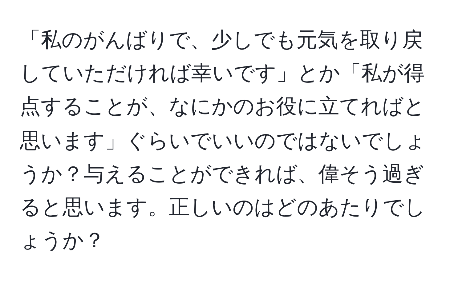 「私のがんばりで、少しでも元気を取り戻していただければ幸いです」とか「私が得点することが、なにかのお役に立てればと思います」ぐらいでいいのではないでしょうか？与えることができれば、偉そう過ぎると思います。正しいのはどのあたりでしょうか？