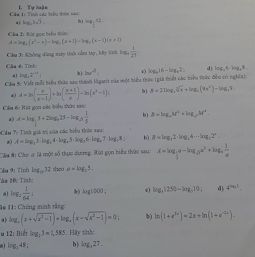 Tự luận
Câu 1: Tính các biểu thức sau:
a) log _33sqrt(3)! b) log _ 1/2 32.
Câu 2: Rút gọn biểu thức:
A=log _2(x^3-x)-log _2(x+1)-log _2(x-1)(x>1)
Cầu 3: Không dùng máy tính cầm tay, hãy tính log _9 1/27 .
Câu 4: Tính:
a) log _22^(-13); ln e^(sqrt(2));
b)
c) log _816-log _82; d) log _26· log _68.
Câu 5: Viết mỗi biểu thức sau thành lôgarit của một biểu thức (giả thiết các biểu thức đều có nghĩa):
a) A=ln ( x/x-1 )+ln ( (x+1)/x )-ln (x^2-1); b) B=21log _3sqrt[3](x)+log _3(9x^2)-log _39.
Câu 6: Rút gọn các biểu thức sau:
a) A=log _ 1/3 5+2log _925-log _sqrt(3) 1/5 
b) B=log _aM^2+log _a^2M^4.
Câu 7: Tính giá trị của các biểu thức sau:
a) A=log _23· log _34· log _45· log _56· log _67· log _78 : b) B=log _22· log _24·s log _22^n.
Câu 8: Cho a là một số thực dương. Rút gọn biểu thức sau: A=log _ 1/3 a-log _sqrt(3)a^2+log _9 1/a 
Câu 9: Tính log _2532 theo a=log _25.
Tâu 10: Tính:
a) log _2 1/64 ;
b) log 1000; c) log _51250-log _510; d) 4^(log _2)3.
ầu 11: Chứng minh rằng:
a) log _a(x+sqrt(x^2-1))+log _a(x-sqrt(x^2-1))=0; b) ln (1+e^(2x))=2x+ln (1+e^(-2x)).
iu 12: Biết log _23approx 1,585. Hãy tính:
a) log _248; b) log _427.