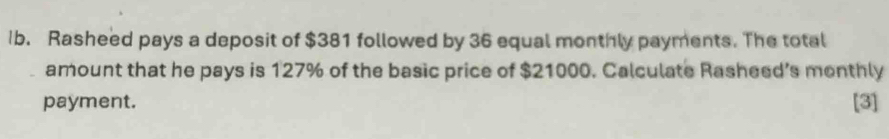 Ib. Rasheed pays a deposit of $381 followed by 36 equal monthly payments. The total 
amount that he pays is 127% of the basic price of $21000. Calculate Rasheed’s monthly 
payment. [3]