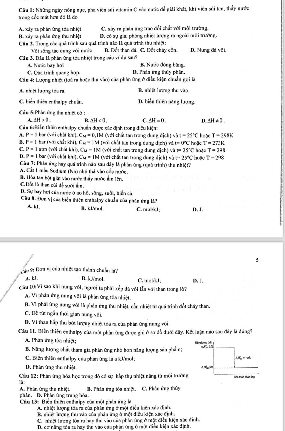 Những ngày nóng nực, pha viên sủi vitamin C vào nước đề giải khát, khi viên sủi tan, thấy nước
trong cốc mát hơn đó là do
A. xảy ra phản ứng tỏa nhiệt C. xảy ra phản ứng trao đồi chất với môi trường.
B. xảy ra phản ứng thu nhiệt D. có sự giải phóng nhiệt lượng ra ngoài môi trường.
Câu 2. Trong các quá trình sau quá trình nào là quá trình thu nhiệt:
Vôi sống tác dụng với nước B. Đốt than đá. C. Đốt cháy cồn. D. Nung đá vôi.
Câu 3. Đâu là phản ứng tỏa nhiệt trong các ví dụ sau?
A. Nước bay hơi B. Nước đóng băng.
C. Qúa trình quang hợp. D. Phản ứng thủy phân.
Câu 4: Lượng nhiệt (toả ra hoặc thu vào) của phản ứng ở điều kiện chuẩn gọi là
A. nhiệt lượng tỏa ra. B. nhiệt lượng thu vào.
C. biến thiên enthalpy chuẩn. D. biến thiên năng lượng.
Câu 5:Phản ứng thu nhiệt có :
A. △ H>0. B. △ H<0. C. △ H=0. D. △ H!= 0.
Cầu 6:Biến thiên enthalpy chuẩn được xác định trong điều kiện:
A. P=1 bar (với chất khí), C_M=0,1M (với chất tan trong dung dich) và t=25°C hoặc T=298K
B. P=1 bar (với chất khí), C_M=1M (với chất tan trong dung dich) và t=0°C hoặc T=273K
C. P=1 atm (với chất khí), C_M=1M (với chất tan trong dung dich) và t=25°C hoặc T=298
D. P=1 bar (với chất khí), C_M=1M (với chất tan trong dung dich) và t=25°C hoặc T=298
Câu 7: Phản ứng hay quá trình nào sau đây là phản ứng (quá trình) thu nhiệt?
A. Cất 1 mẫu Sodium (Na) nhỏ thả vào cốc nước.
B. Hòa tan bột giặt vào nước thấy nước ẩm lên.
C.Đốt lò than củi để sưới ấm.
D. Sự bay hơi của nước ở ao hồ, sông, suối, biển cả.
Câu 8: Đơn vị của biển thiên enthalpy chuẩn của phản ứng là?
A. kJ. B. kJ/mol. C. mol/kJ; D. J.
5
Cầu 9: Đơn vị của nhiệt tạo thành chuẩn là?
A. kJ. B. kJ/mol. C. mol/kJ; D. J.
Câu 10:Vì sao khi nung vôi, người ta phải xếp đá vôi lẫn với than trong lò?
A. Vì phản ứng nung vôi là phản ứng tỏa nhiệt.
B. Vì phải ứng nung vôi là phản ứng thu nhiệt, cần nhiệt từ quá trình đốt cháy than.
C. Để rút ngắn thời gian nung vôi.
D. Vì than hấp thu bớt lượng nhiệt tỏa ra của phản ứng nung vôi.
Câu 11. Biến thiên enthalpy của một phản ứng được ghi ở sơ đồ dưới đây. Kết luận nào sau đây là đúng?
A. Phản ứng tỏa nhiệt;
B. Năng lượng chất tham gia phản ứng nhỏ hơn năng lượng sản phẩm;
C. Biến thiên enthalpy của phản ứng là a kJ/mol;
D. Phản ứng thu nhiệt. 
Câu 12: Phản ứng hóa học trong đó có sự hấp thụ nhiệt năng từ môi trường
là:
A. Phản ứng thu nhiệt.  B. Phản ứng tỏa nhiệt. C. Phản ứng thủy
phân. D. Phản ứng trung hòa.
Câu 13: Biến thiên enthalpy của một phản ứng là
A. nhiệt lượng tỏa ra của phản ứng ở một điều kiện xác định.
B. nhiệt lượng thu vào của phản ứng ở một điều kiện xác định.
C. nhiệt lượng tỏa ra hay thu vào của phản ứng ở một điều kiện xác định.
D. cơ năng tỏa ra hay thu vào của phản ứng ở một điều kiện xác định.
