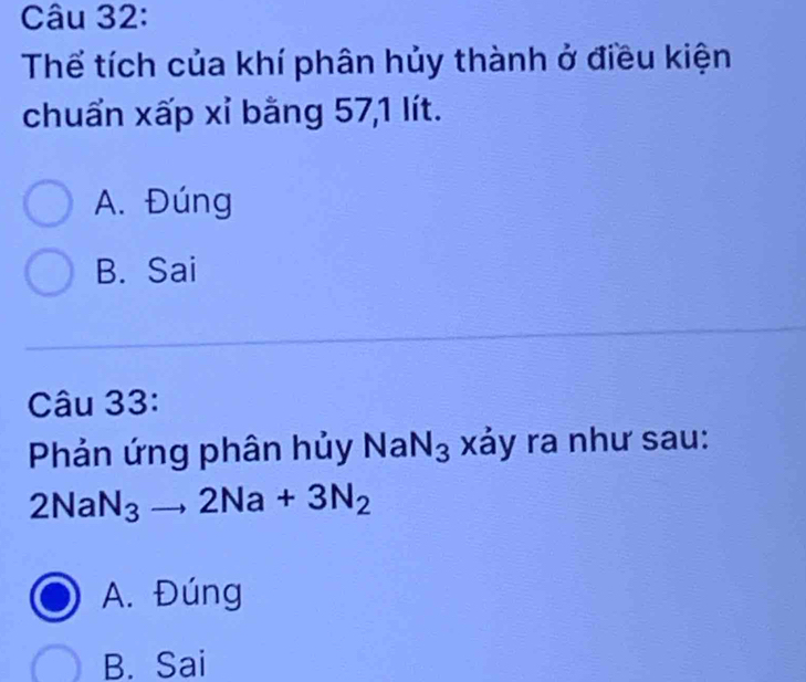 Thể tích của khí phân hủy thành ở điều kiện
chuẩn xấp xỉ bằng 57, 1 lít.
A. Đúng
B. Sai
Câu 33:
Phản ứng phân hủy NaN_3 xảy ra như sau:
2NaN_3to 2Na+3N_2
A. Đúng
B. Sai