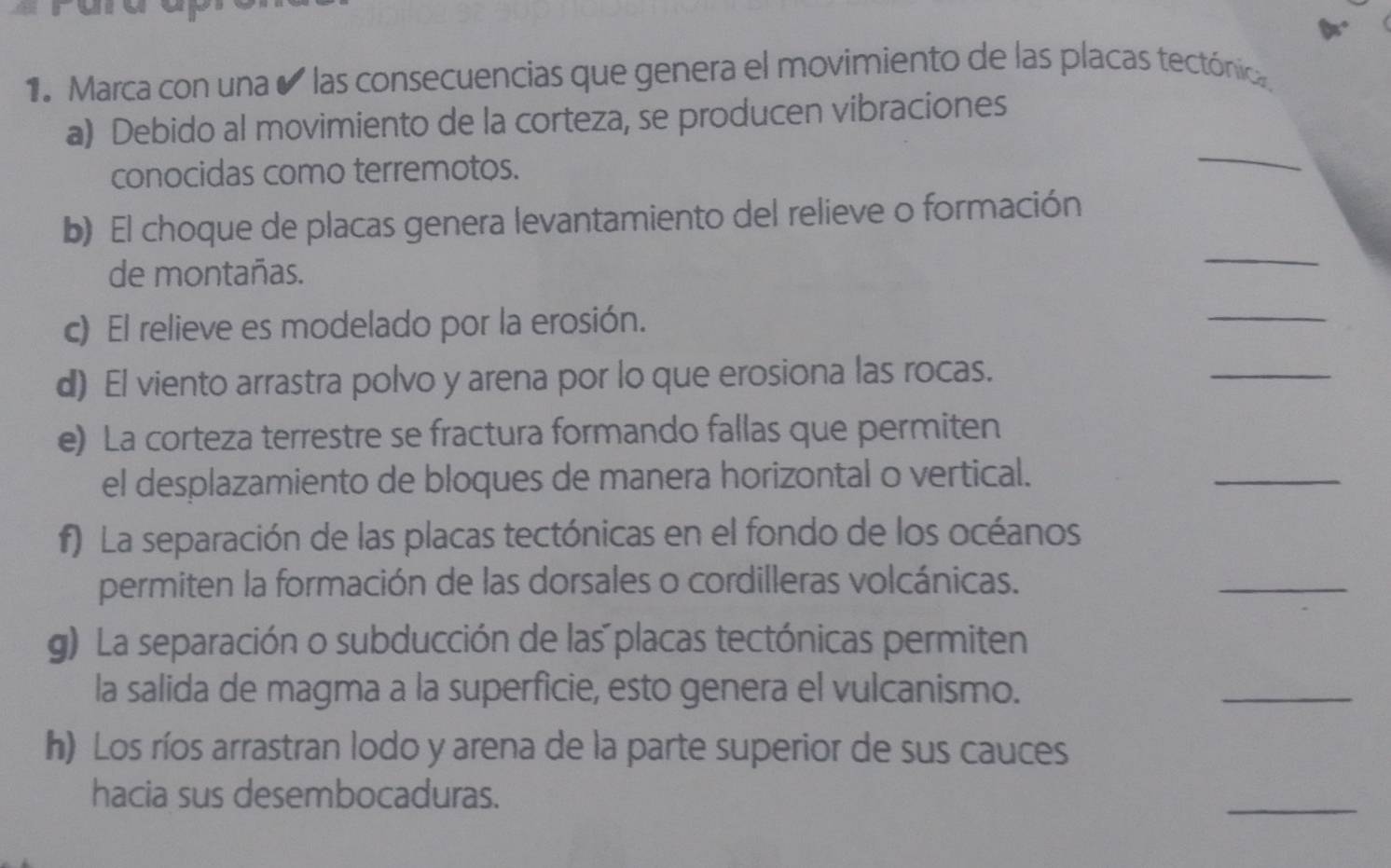 Marca con una e las consecuencias que genera el movimiento de las placas tectónica 
a) Debido al movimiento de la corteza, se producen vibraciones 
conocidas como terremotos. 
_ 
b) El choque de placas genera levantamiento del relieve o formación 
de montañas. 
_ 
c) El relieve es modelado por la erosión. 
_ 
d) El viento arrastra polvo y arena por lo que erosiona las rocas. 
_ 
e) La corteza terrestre se fractura formando fallas que permiten 
el desplazamiento de bloques de manera horizontal o vertical. 
_ 
f) La separación de las placas tectónicas en el fondo de los océanos 
permiten la formación de las dorsales o cordilleras volcánicas. 
_ 
g) La separación o subducción de las placas tectónicas permiten 
la salida de magma a la superficie, esto genera el vulcanismo. 
_ 
h) Los ríos arrastran lodo y arena de la parte superior de sus cauces 
hacia sus desembocaduras. 
_