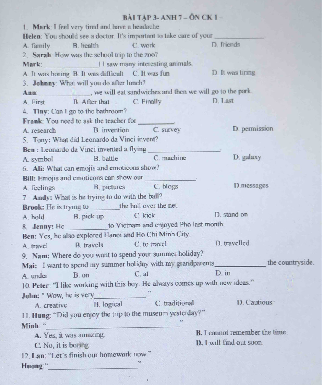 BÀI TẠP 3- ANH 7 - ÔN CK 1 -
1. Mark: I feel very tired and have a headache.
Helen: You should see a doctor. It's important to take care of your_
A. family B. health C. work D. friends
2. Sarah: How was the school trip to the zoo?
Mark; _I I saw many interesting animals
A. It was boring B. It was difficult C. It was fun D. It was tiring
3. Johnny: What will you do after lunch?
Ann: _, we will eat sandwiches and then we will go to the park.
A. First B. After that C. Finally D. Last
4. Tiny: Can I go to the bathroom?
Frank: You need to ask the teacher for
_
A. research B. invention C. survey D. permission
5. Tony: What did Leonardo da Vinci invent?
Ben : Leonardo da Vinci invented a flying_
.
A. symbol B. battle C. machine D. galaxy
6. Ali: What can emojis and emoticons show?
Bill: Emojis and emoticons can show our_
A. feelings B. pictures C. blogs D.messages
7. Andy: What is he trying to do with the ball?
Brook: He is trying to_ the ball over the net.
A. hold B. pick up C. kick D. stand on
8. Jenny: Ho_ to Vietnam and enjoyed Pho last month.
Ben: Yes, he also explored Hanoi and Ho Chi Minh City.
A. travel B. travels C. to travel D. travelled
9. Nam: Where do you want to spend your summer holiday?
Mai: I want to spend my summer holiday with my grandparents_ the countryside.
A. under B. on C. at
D. in
10. Peter: “I like working with this boy. He always comes up with new ideas.”
John: " Wow, he is very_
,”
A. creative B. logical C. traditional D. Cautious
H. Hung: “Did you enjoy the trip to the museum yesterday?”
Minh: “_
”
A. Yes, it was amazing. B. I cannot remember the time.
C. No, it is boring. D. I will find out soon.
12. Lan: “Let’s finish our homework now.”
Huong:“_
"