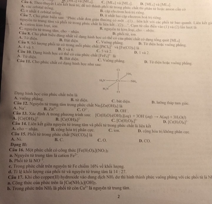 B.[ML,] va [ML]. C. [ML₆] và [ML₂]. D. M L_6] và [ML_1]
Câu 6. Theo thuyết Liên kết hoá trị, để trở thành phối từ trong phức chất thì phần tử hoặc anion cần có
A. các orbital trống B. cập electron hoá trị riêng.
C. it nhất 4 orbital trống. D. it nhất hai cặp electron hoá trị riêng.
Câu 7. Cho phát biểu sau: “Phức chất đơn giản thường có một ...(1)... liên kết với các phối tử bao quanh. Liên kết gi
nguyên tử trung tâm và phối từ trong phức chất là liên kết ...(2)....`. Cụm từ cần diễn vào (1) và (2) lằn lượt là
A. cation kim loại, ion. B. nguyên tử kim loại, cho - nhận
C. nguyên tử trung tâm, cho - nhận. D. phối tử, ion.
Câu 8. Cho phát biểu đủng nhất về dạng hình học có thể có của phức chất có dạng tổng quát [ML₄]
A. Tứ diện. B. Bật diện. C. Vuông phẳng D. Tứ diện hoặc vuống phăng
Câu 9. Số lượng phối tử có trong mỗi phức chất [PtCl_4]^2 và [Fe(CO)_5]la
A. 4 và 5. B. 5 và 6. C. 5 và 2. D. 1 và 2.
Câu 10. Dạng hình học có thể có của phức chất [FeF_6]^3- là
A. Tứ diện. B. Bát diện. C. Vuồng phăng D. Tứ diện hoặc vuông phăng
Câu 11. Cho phức chất có đạng hình học như sau:
Dạng hình học của phức chất trên là
A. vuông phẳng. B. tứ diện. C. bát diện. D. lưỡng tháp tam giác.
Câu 12. Nguyên tử trung tâm trong phức chất Na_2[Zn(OH)_4] là
A. Na^+. B. Zn^(2+). C. O^(2-). D. OH⁻,
Câu 13. Xác định A trong phương trình sau:
A. [Cr(OH)_6]^3 B. [Cr(OH)_6]^2- [Cr(H_2O)_3(OH)_3](aq)+3OH^-(aq)to A(aq)+3H_2O(l) C. [Cr(H_2O)_6]^3- D. [Cr(H_2O)_6]^2-
Câu 14. Liên kết giữa nguyên tử trung tâm và phối tử trong phức chất là liên kết
A. cho - nhận. B. cộng hóa trị phân cực. C. ion. D. cộng hóa trị không phân cực
Câu 15. Phối tử trong phức chất [Ni(CO)_4] là
A. Ni. B. C. C. O. D. CO.
Dạng II:
Câu 16. Một phức chất có công thức [Fe(H_2O)_6](NO_3)_3
a. Nguyên tử trung tâm là cation Fe^(2+).
b. Phối tử là NO^(-3).
c. Trong phức chất trên nguyên tử Fe chiếm 16% về khối lượng.
d. Tỉ lệ khổi lượng của phối tử và nguyên tử trung tâm là 14:27.
Câu 17. Khi cho copper(II) hydroxide vào dung dịch NH_3 dư thì hình thành phức vuông phăng với các phối tử là N
a. Công thức của phức trên là [Cu(NH_3)_4](OH)_2.
b. Trong phức trên NH_3 là phổi tử còn Cu^(2+) là nguyên tử trung tâm.
2
