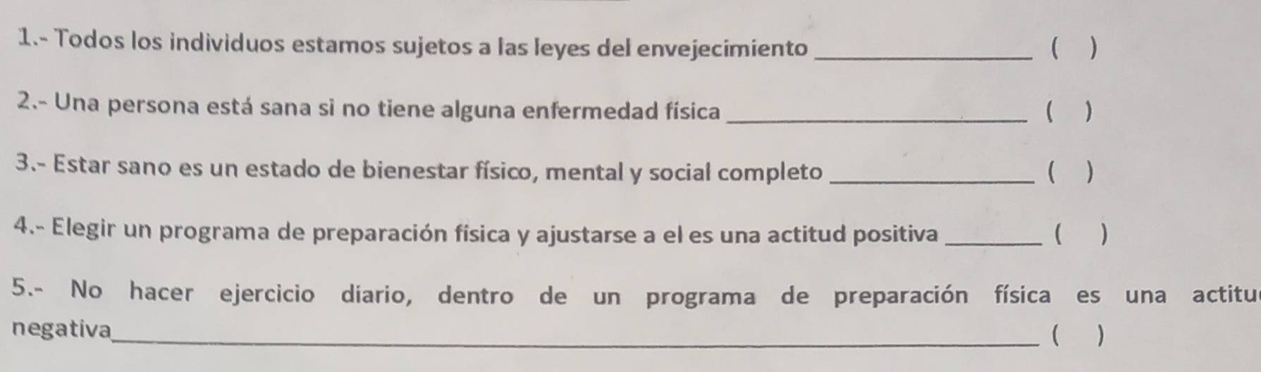 1.- Todos los individuos estamos sujetos a las leyes del envejecimiento _ ) 
2.- Una persona está sana si no tiene alguna enfermedad física _( ) 
3.- Estar sano es un estado de bienestar físico, mental y social completo _( ) 
4.- Elegir un programa de preparación física y ajustarse a el es una actitud positiva _(  
5.- No hacer ejercicio diario, dentro de un programa de preparación física es una actitu 
negativa_  )