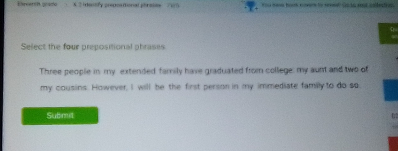 Eleverh grado X 2 identify prepositional ptrases 715 You have book envers to reseal Go to yout collection. 
a 
Select the four prepositional phrases 
Three people in my extended family have graduated from college: my aunt and two of 
my cousins. However, I will be the first person in my immediate family to do so. 
Submit