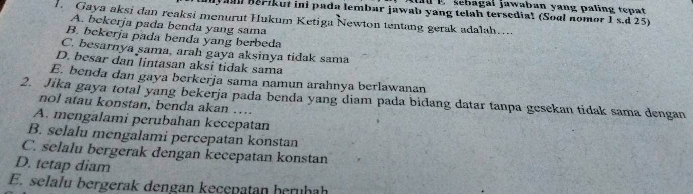 Atal E sebagai jawaban yang paling tepat
lyall berikut ini pada lembar jawab yang telah tersedia! (Soal nomor 1 s.d 25)
1. Gaya aksi dan reaksi menurut Hukum Ketiga Newton tentang gerak adalah…...
A. bekerja pada benda yang sama
B. bekerja pada benda yang berbeda
C. besarnya sama, arah gaya aksinya tidak sama
D. besar dan lintasan aksi tidak sama
E. benda dan gaya berkerja sama namun arahnya berlawanan
2. Jika gaya total yang bekerja pada benda yang diam pada bidang datar tanpa gesekan tidak sama dengan
nol atau konstan, benda akan …
A. mengalami perubahan kecepatan
B. selalu mengalami percepatan konstan
C. selalu bergerak dengan kecepatan konstan
D. tetap diam
E. selalu bergerak dengan kecepatan herüḥah