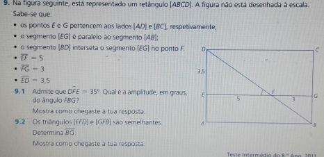 Na figura seguinte, está representado um retânqulo [ ABCD ]. A figura não está desenhada à escala. 
Sabe-se que: 
os pontos E e G pertencem aos lados (AD) e [BC], respetivamente; 
o segmento (EG] é paralelo ao segmento beginvmatrix ABendvmatrix
o segmento [ BD ] interseta o segmento [ EG ] no ponto F.
overline EF=5
overline FG=3
overline ED=3,5
9.1 Admite que Doverline FE=35° Qual é a amplitude, em graus, 
do ángulo FBG? 
Mostra como chegaste à tua resposta. 
9.2 Os triângulos [EFD] e [GFB] são semelhantes 
Determina overline BG
Mostra como chegaste à tua resposta 
Teste Interm é di a d R=2