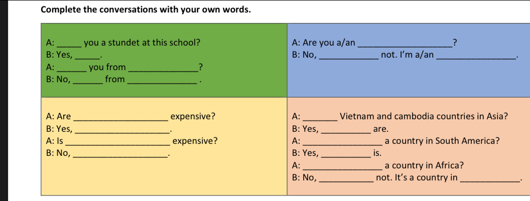 Complete the conversations with your own words. 
A: _you a stundet at this school? A: Are you a/an _? 
B: Yes,_ B: No, _not. I’m a/an_ 
. 
A: _you from _? 
B: No, _from_ 
. 
A: Are _expensive? A: _Vietnam and cambodia countries in Asia? 
B: Yes, _B: Yes, _are. 
. 
A: Is _expensive? A: _a country in South America? 
B: No, _B: Yes, _is. 
A: _a country in Africa? 
B: No, _not. It's a country in_ 
.