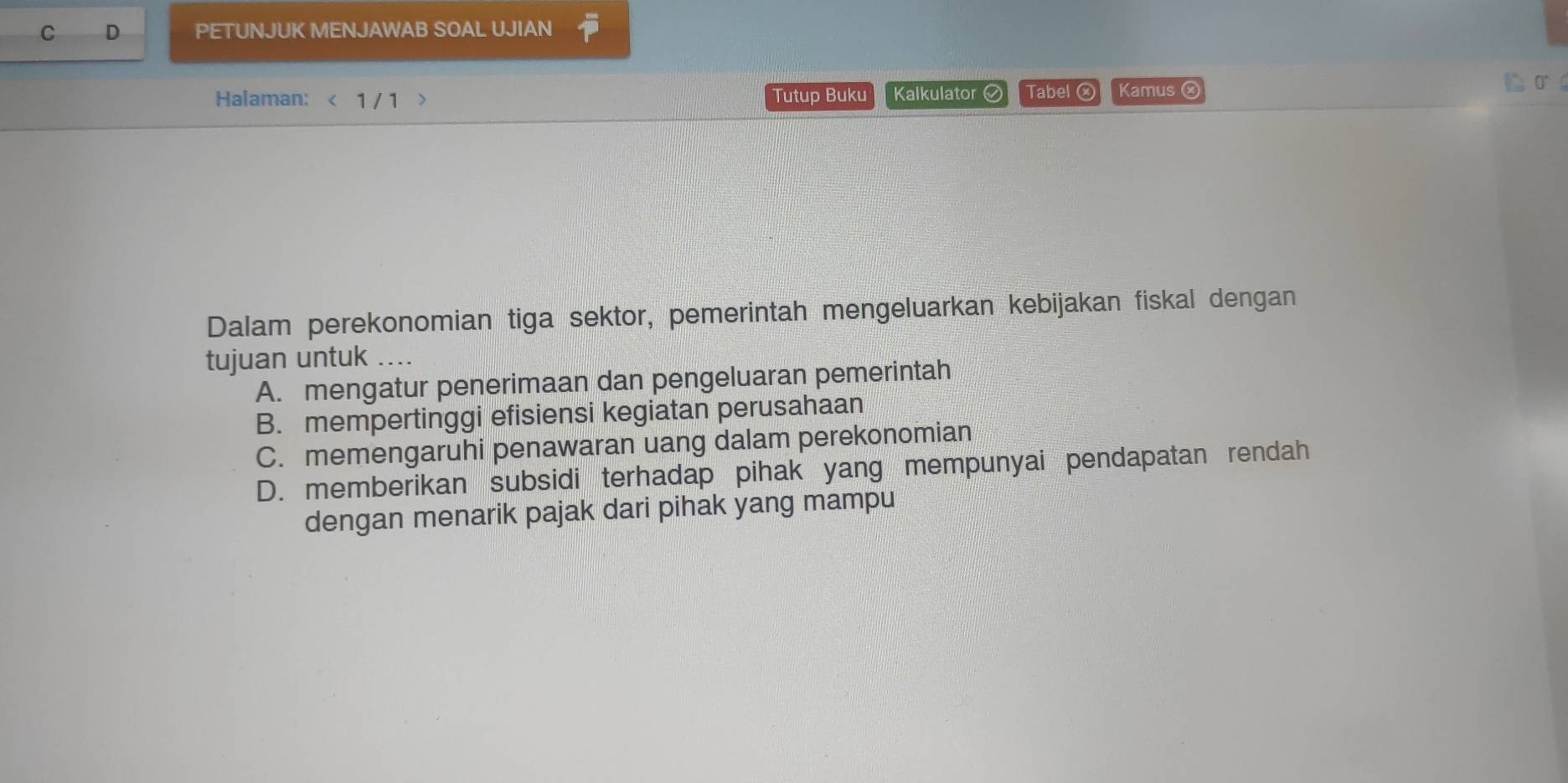 PETUNJUK MENJAWAB SOAL UJIAN
Halaman: < 1 / 1 Tutup Buku Kalkulator Tabel Kamus ⓧ C σ 
Dalam perekonomian tiga sektor, pemerintah mengeluarkan kebijakan fiskal dengan
tujuan untuk ....
A. mengatur penerimaan dan pengeluaran pemerintah
B. mempertinggi efisiensi kegiatan perusahaan
C. memengaruhi penawaran uang dalam perekonomian
D. memberikan subsidi terhadap pihak yang mempunyai pendapatan rendah
dengan menarik pajak dari pihak yang mampu